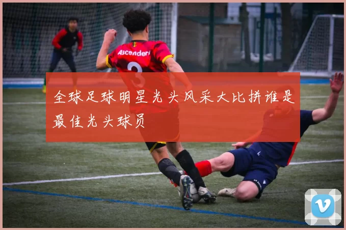 全球足球明星光头风采大比拼谁是最佳光头球员