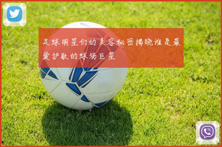 足球明星们的美容秘密揭晓谁是最爱护肤的球场巨星