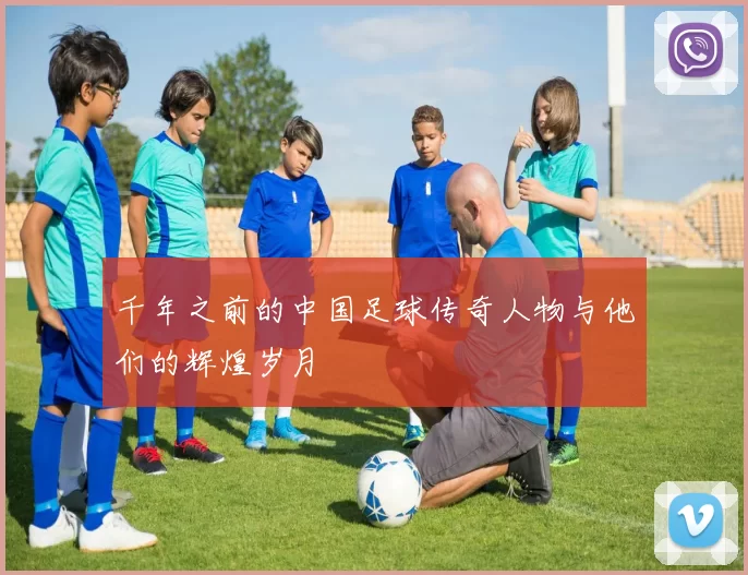千年之前的中国足球传奇人物与他们的辉煌岁月