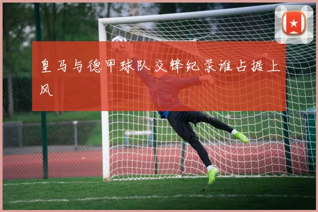 皇马与德甲球队交锋纪录谁占据上风