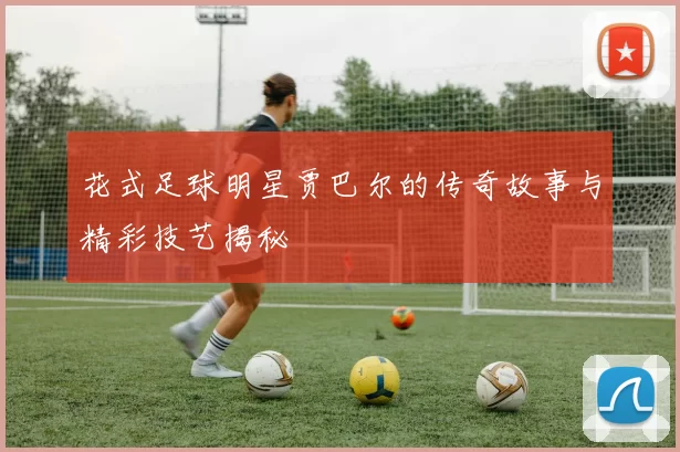 花式足球明星贾巴尔的传奇故事与精彩技艺揭秘
