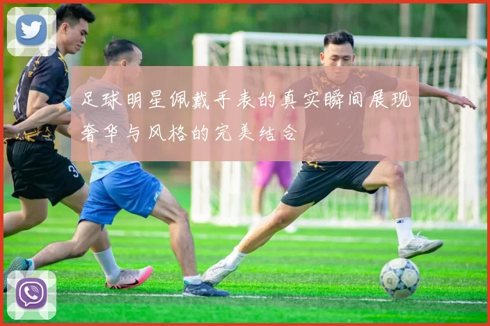 足球明星佩戴手表的真实瞬间展现奢华与风格的完美结合