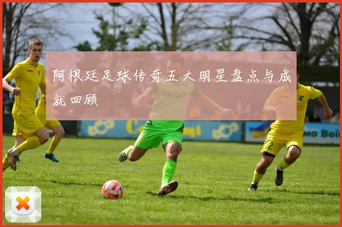 阿根廷足球传奇五大明星盘点与成就回顾