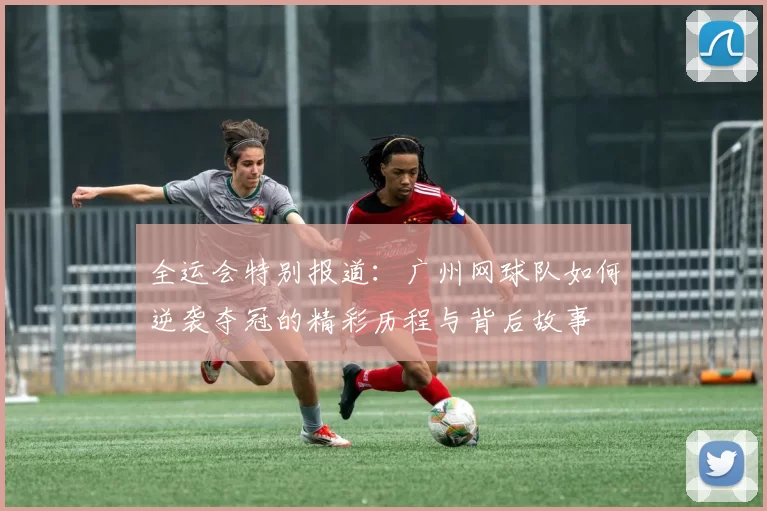 全运会特别报道：广州网球队如何逆袭夺冠的精彩历程与背后故事