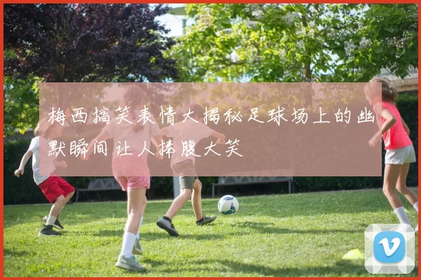 梅西搞笑表情大揭秘足球场上的幽默瞬间让人捧腹大笑