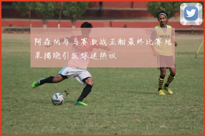 阿森纳与马赛激战正酣最终比赛结果揭晓引发球迷热议