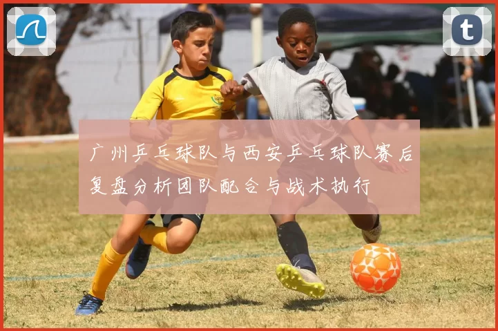 广州乒乓球队与西安乒乓球队赛后复盘分析团队配合与战术执行