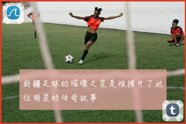 新疆足球的璀璨之星是谁揭开了这位明星的传奇故事