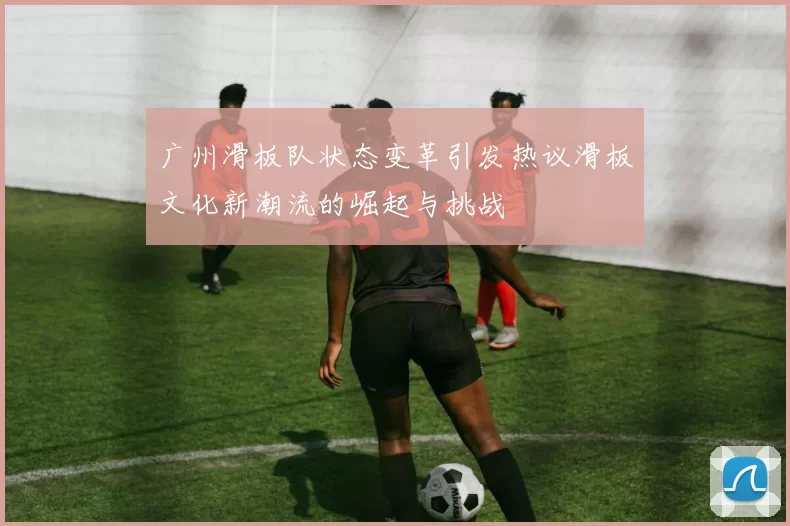 广州滑板队状态变革引发热议滑板文化新潮流的崛起与挑战