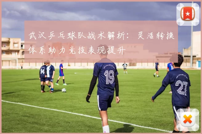 武汉乒乓球队战术解析：灵活转换体系助力竞技表现提升