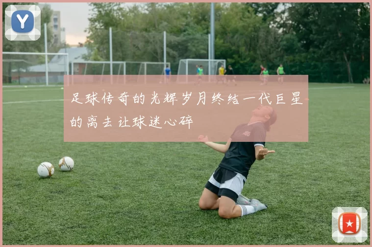足球传奇的光辉岁月终结一代巨星的离去让球迷心碎