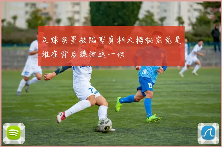 足球明星被陷害真相大揭秘究竟是谁在背后操控这一切