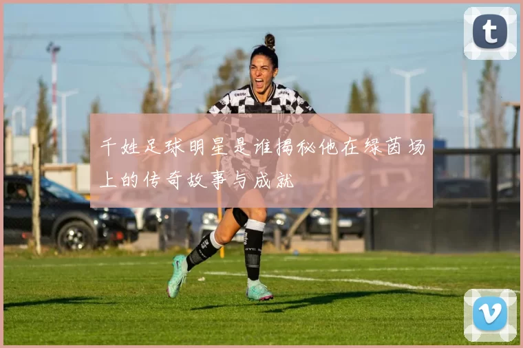 千姓足球明星是谁揭秘他在绿茵场上的传奇故事与成就