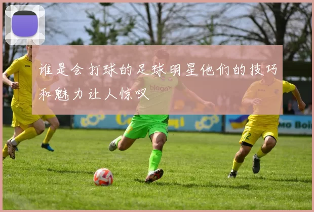谁是会打球的足球明星他们的技巧和魅力让人惊叹