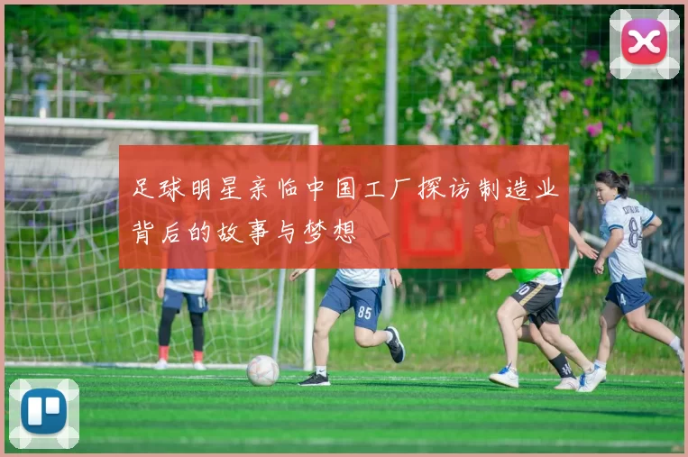 足球明星亲临中国工厂探访制造业背后的故事与梦想