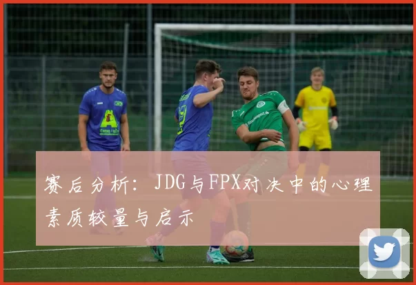 赛后分析：JDG与FPX对决中的心理素质较量与启示