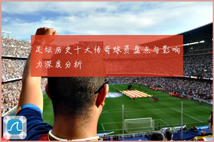 足坛历史十大传奇球员盘点与影响力深度分析