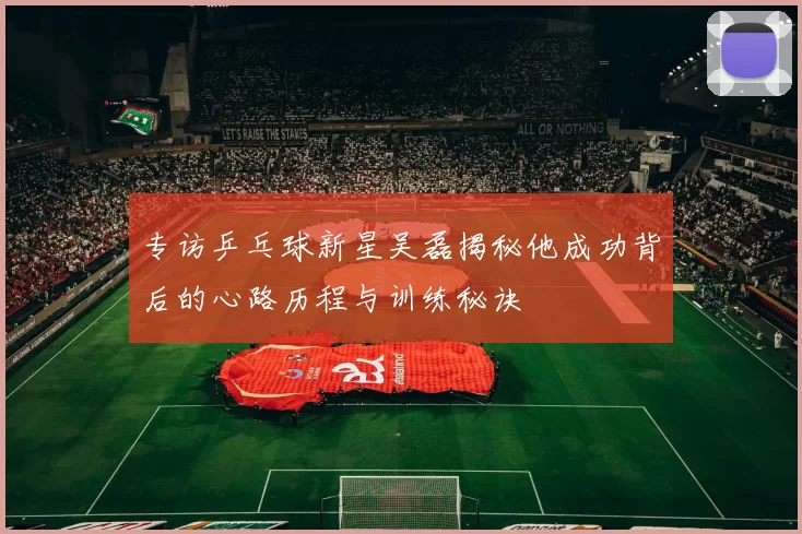 专访乒乓球新星吴磊揭秘他成功背后的心路历程与训练秘诀
