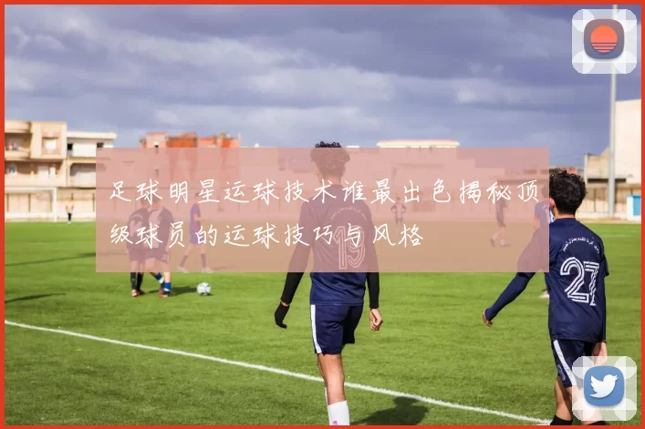足球明星运球技术谁最出色揭秘顶级球员的运球技巧与风格