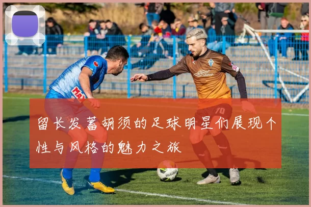 留长发蓄胡须的足球明星们展现个性与风格的魅力之旅