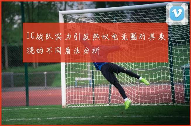 IG战队实力引发热议电竞圈对其表现的不同看法分析