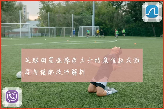 足球明星选择劳力士的最佳款式推荐与搭配技巧解析