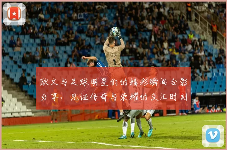 欧文与足球明星们的精彩瞬间合影分享，见证传奇与荣耀的交汇时刻