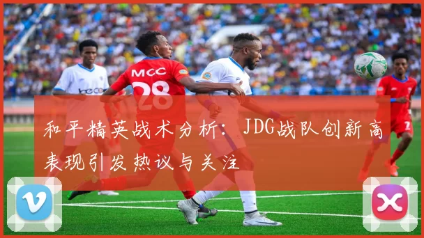 和平精英战术分析：JDG战队创新高表现引发热议与关注