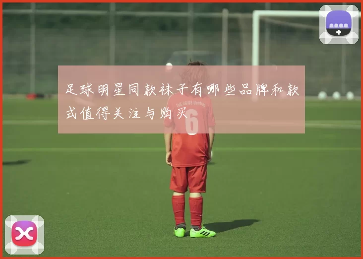 足球明星同款袜子有哪些品牌和款式值得关注与购买