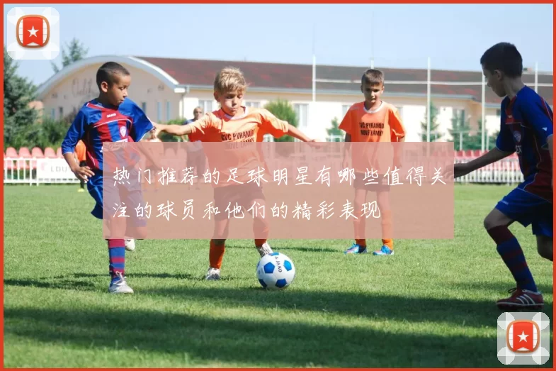 热门推荐的足球明星有哪些值得关注的球员和他们的精彩表现
