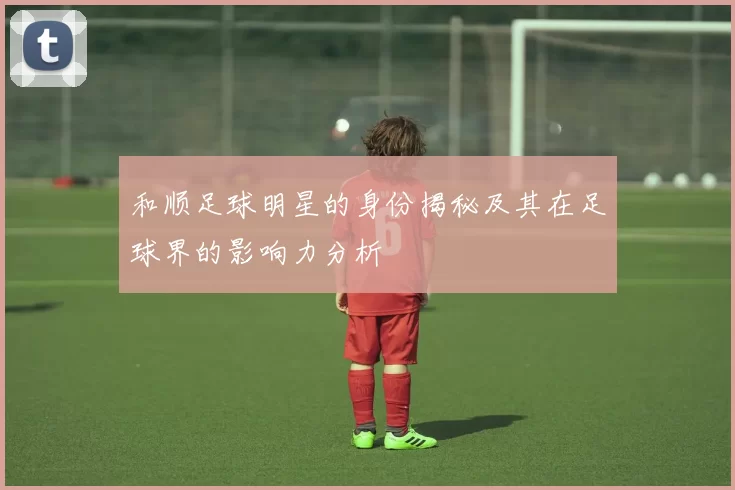 和顺足球明星的身份揭秘及其在足球界的影响力分析