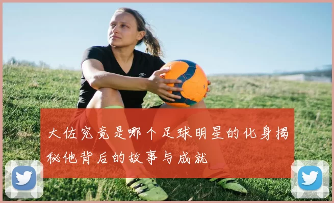 大佐究竟是哪个足球明星的化身揭秘他背后的故事与成就
