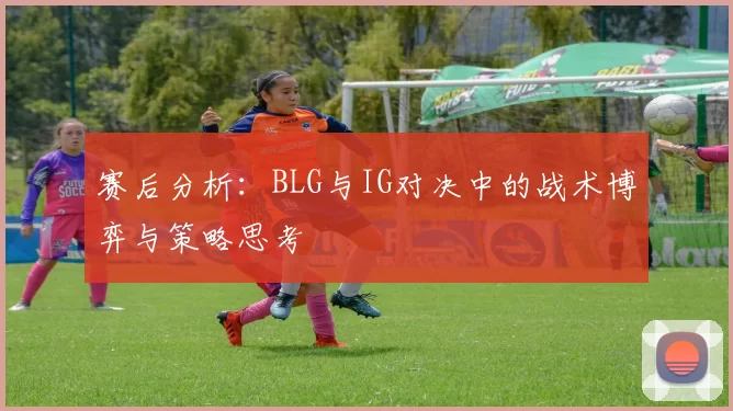 赛后分析：BLG与IG对决中的战术博弈与策略思考