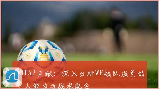 DOTA2巨献：深入分析WE战队成员的个人能力与战术配合