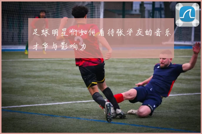 足球明星们如何看待张学友的音乐才华与影响力