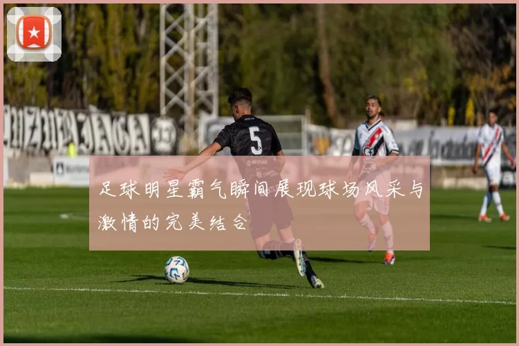 足球明星霸气瞬间展现球场风采与激情的完美结合