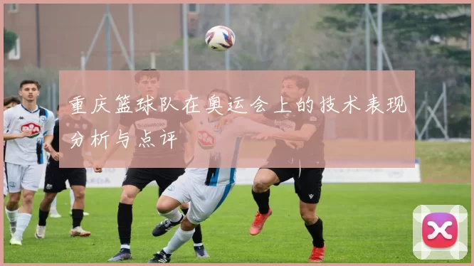重庆篮球队在奥运会上的技术表现分析与点评