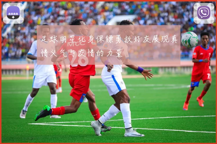 足球明星化身保镖勇救好友展现真情义气与友情的力量