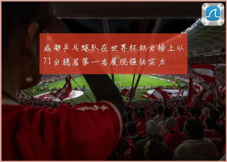 成都乒乓球队在世界杯积分榜上以71分稳居第一名展现强劲实力