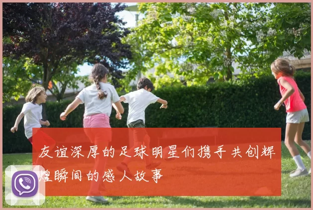 友谊深厚的足球明星们携手共创辉煌瞬间的感人故事
