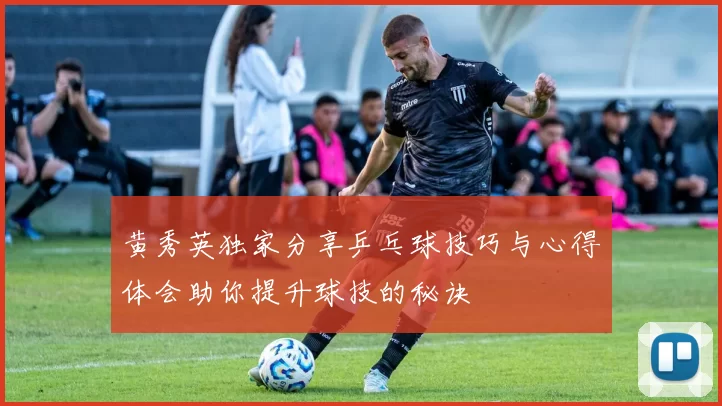 黄秀英独家分享乒乓球技巧与心得体会助你提升球技的秘诀