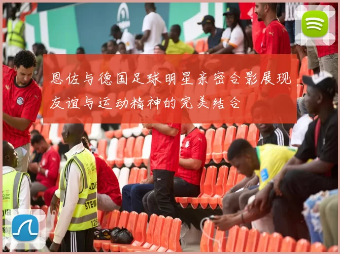 恩佐与德国足球明星亲密合影展现友谊与运动精神的完美结合
