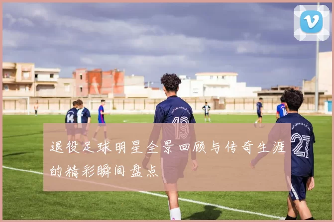 退役足球明星全景回顾与传奇生涯的精彩瞬间盘点