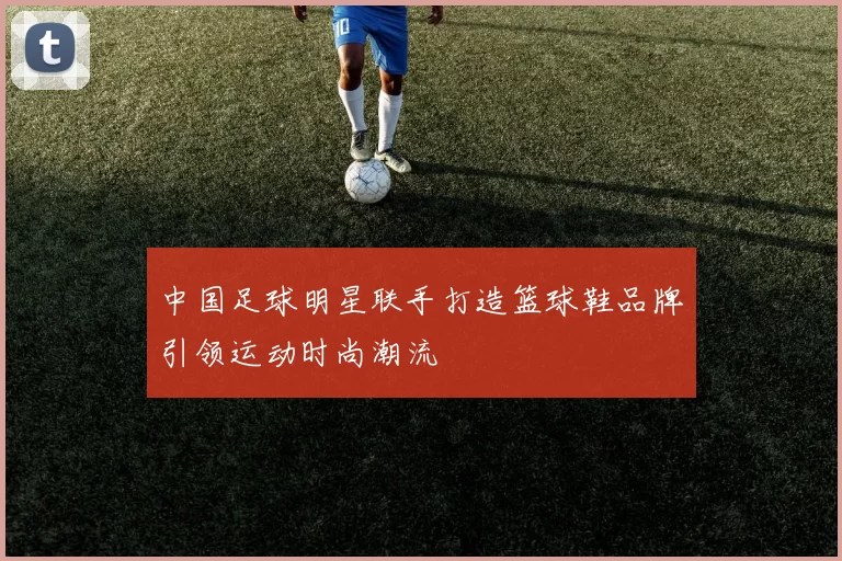 中国足球明星联手打造篮球鞋品牌引领运动时尚潮流