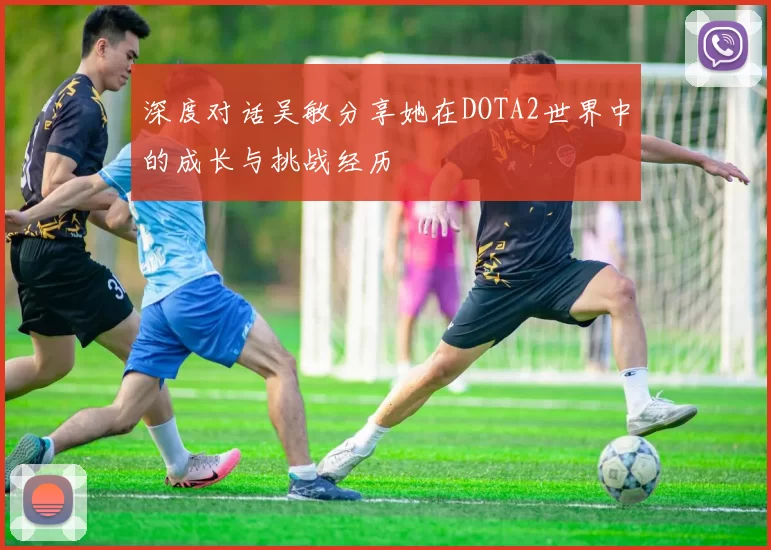 深度对话吴敏分享她在DOTA2世界中的成长与挑战经历