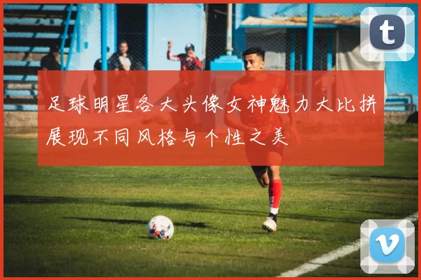 足球明星各大头像女神魅力大比拼展现不同风格与个性之美